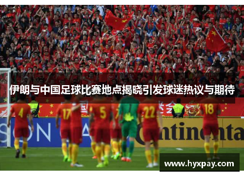 伊朗与中国足球比赛地点揭晓引发球迷热议与期待